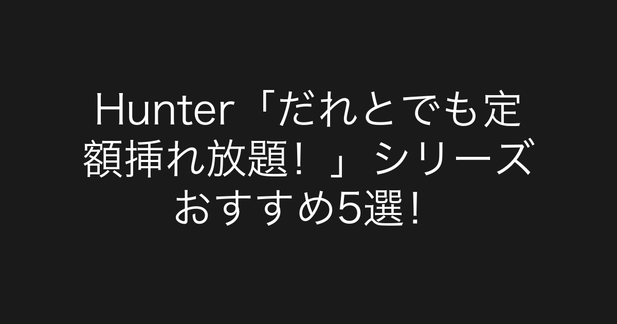 Hunter「だれとでも定額挿れ放題！」シリーズ おすすめ5選！